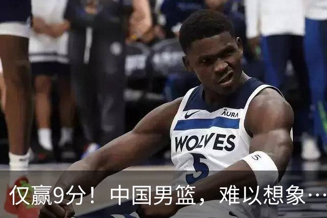 仅赢9分！中国男篮，难以想象……
